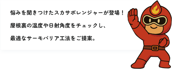 悩みを聞きつけたスカサポレンジャーが登場!屋根裏の温度や日射角度をチェックし、最適なサーモバリア工法をご提案。